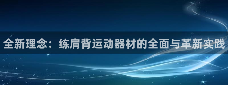 海南九游体育官网下载：全新理念：练肩背运动器材的全面与革新实